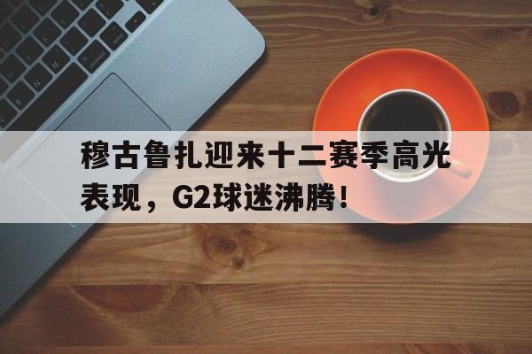 九游体育-穆古鲁扎迎来十二赛季高光表现，G2球迷沸腾！的简单介绍